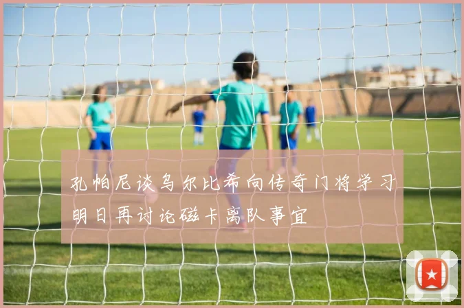 孔帕尼谈乌尔比希向传奇门将学习明日再讨论磁卡离队事宜