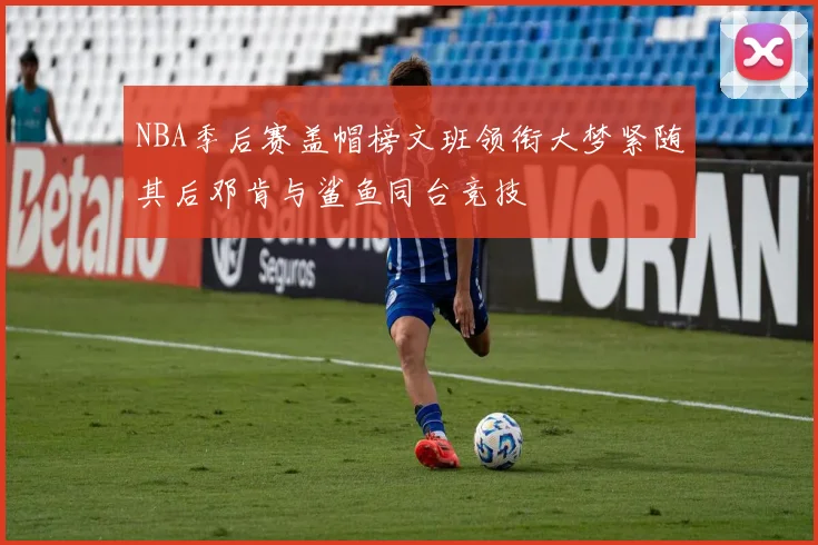 NBA季后赛盖帽榜文班领衔大梦紧随其后邓肯与鲨鱼同台竞技