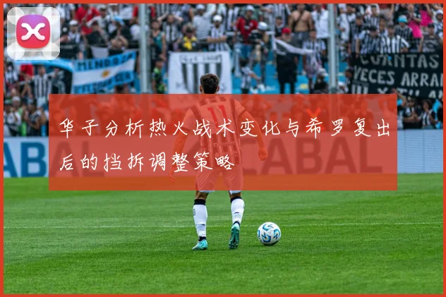 华子分析热火战术变化与希罗复出后的挡拆调整策略