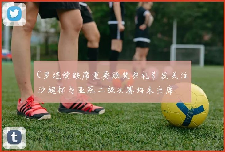 C罗连续缺席重要颁奖典礼引发关注沙超杯与亚冠二级决赛均未出席