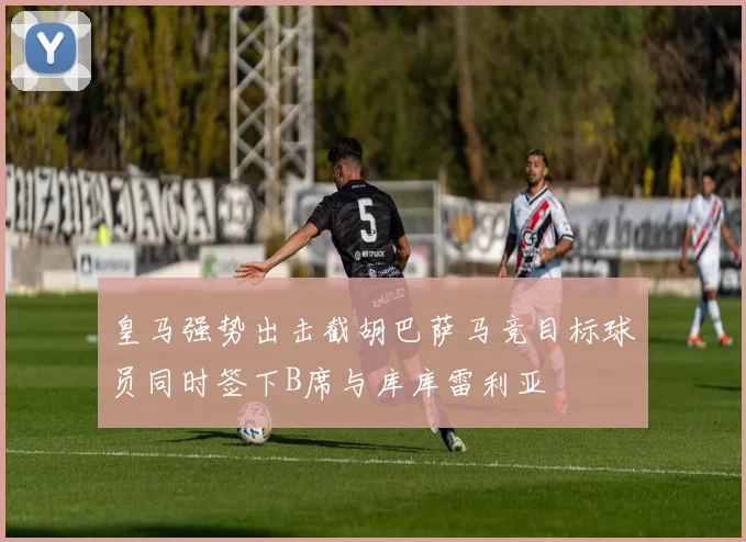 皇马强势出击截胡巴萨马竞目标球员同时签下B席与库库雷利亚