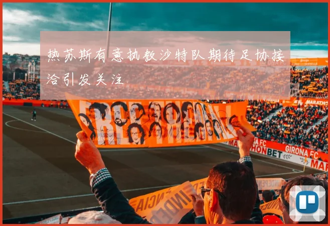 热苏斯有意执教沙特队期待足协接洽引发关注