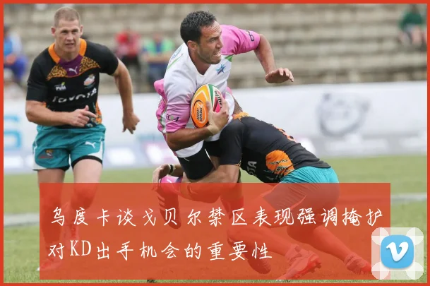 乌度卡谈戈贝尔禁区表现强调掩护对KD出手机会的重要性