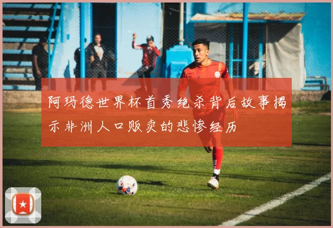 阿玛德世界杯首秀绝杀背后故事揭示非洲人口贩卖的悲惨经历