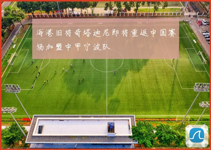 海港旧将奇塔迪尼即将重返中国赛场加盟中甲宁波队