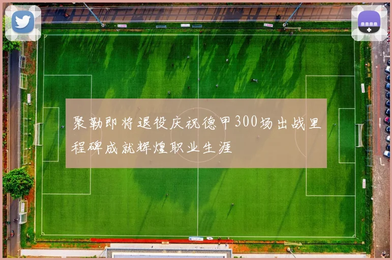 聚勒即将退役庆祝德甲300场出战里程碑成就辉煌职业生涯