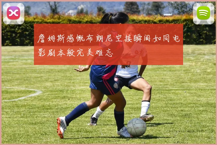 詹姆斯感慨布朗尼空接瞬间如同电影剧本般完美难忘