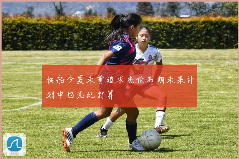 快船今夏未曾追求杰伦布朗未来计划中也无此打算