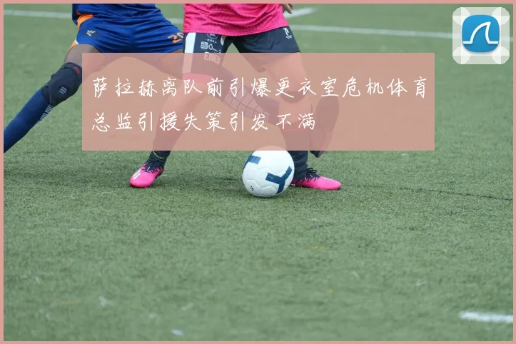 萨拉赫离队前引爆更衣室危机体育总监引援失策引发不满