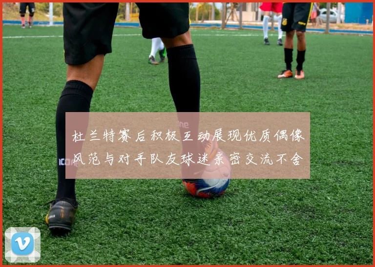 杜兰特赛后积极互动展现优质偶像风范与对手队友球迷亲密交流不舍离场