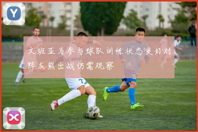 文班亚马参与球队训练状态良好对阵灰熊出战仍需观察