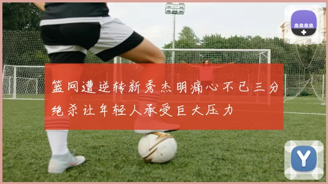 篮网遭逆转新秀杰明痛心不已三分绝杀让年轻人承受巨大压力