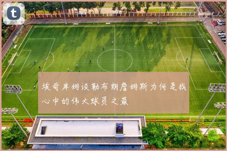 埃奇库姆谈勒布朗詹姆斯为何是我心中的伟大球员之最