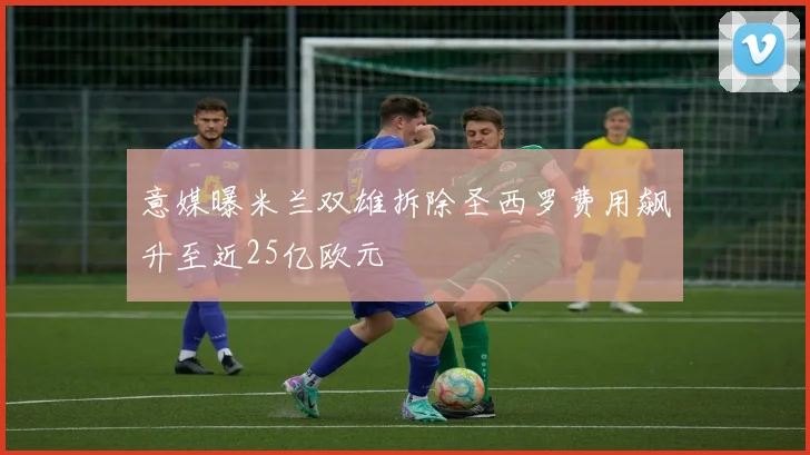 意媒曝米兰双雄拆除圣西罗费用飙升至近25亿欧元