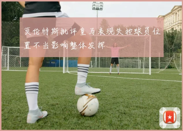 莫伦特斯批评皇马表现失控球员位置不当影响整体发挥