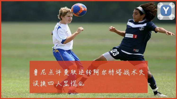 鲁尼点评曼联逆转阿尔特塔战术失误换四人显慌乱