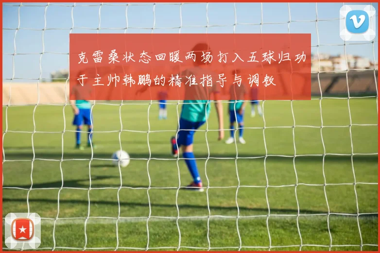 克雷桑状态回暖两场打入五球归功于主帅韩鹏的精准指导与调教