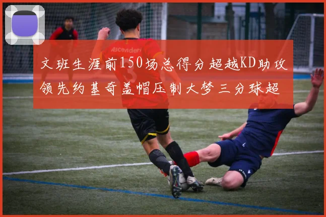 文班生涯前150场总得分超越KD助攻领先约基奇盖帽压制大梦三分球超越库里