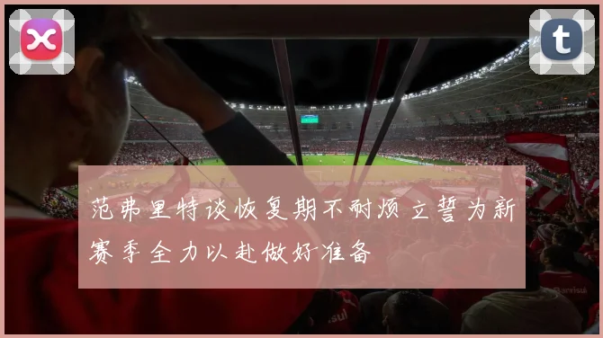 范弗里特谈恢复期不耐烦立誓为新赛季全力以赴做好准备