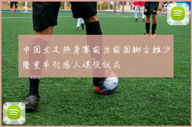 中国女足热身赛前为前国脚古雅沙隆重举行感人退役仪式