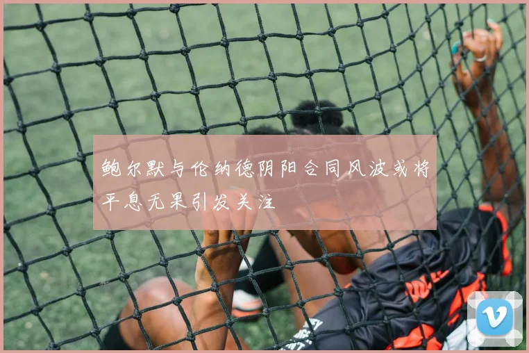 鲍尔默与伦纳德阴阳合同风波或将平息无果引发关注