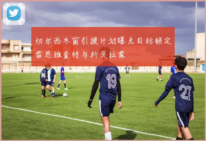 切尔西冬窗引援计划曝光目标锁定雷恩雅奎特与科莫拉蒙