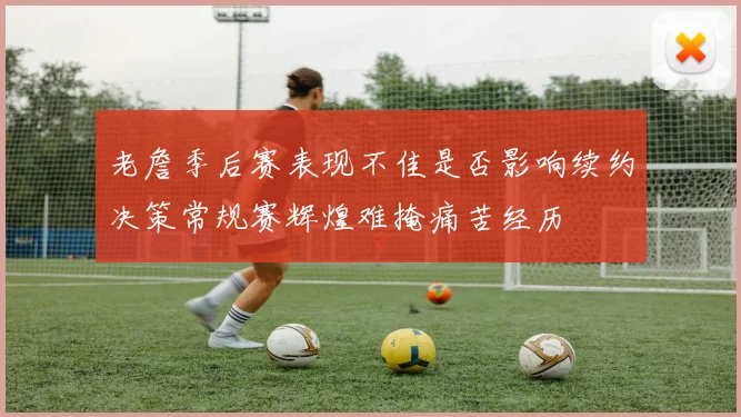 老詹季后赛表现不佳是否影响续约决策常规赛辉煌难掩痛苦经历