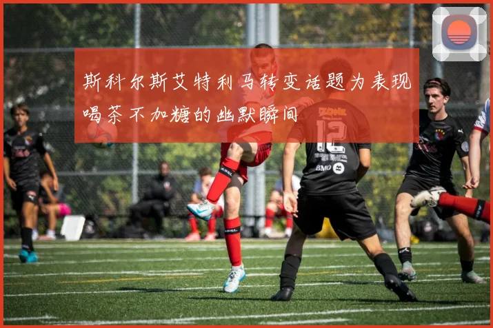斯科尔斯艾特利马转变话题为表现喝茶不加糖的幽默瞬间