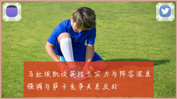 马杜埃凯谈英格兰实力与阵容深度强调与萨卡竞争关系友好
