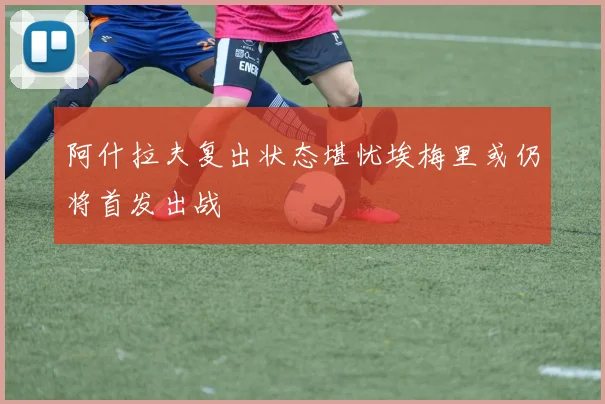阿什拉夫复出状态堪忧埃梅里或仍将首发出战