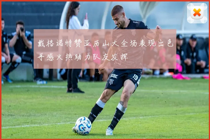 戴格诺特赞亚历山大全场表现出色手感火热助力队友发挥