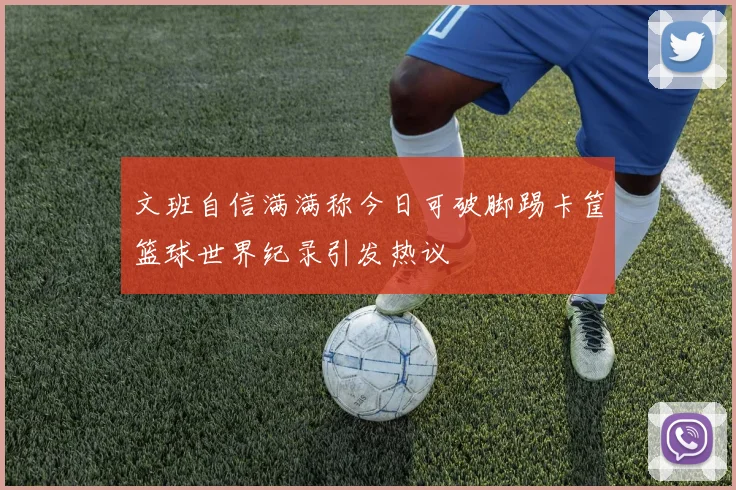 文班自信满满称今日可破脚踢卡筐篮球世界纪录引发热议