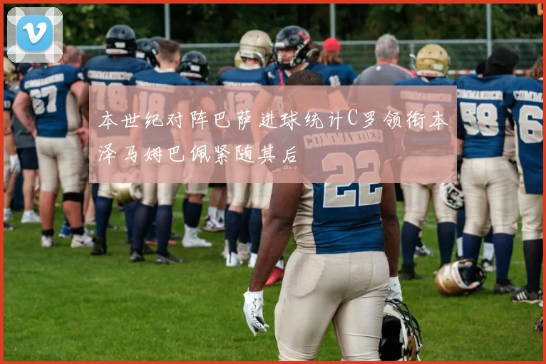 本世纪对阵巴萨进球统计C罗领衔本泽马姆巴佩紧随其后